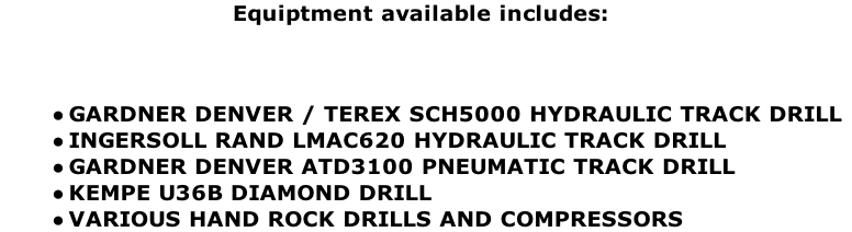 Equiptment available includes:



GARDNER DENVER / TEREX SCH5000 HYDRAULIC TRACK DRILL
INGERSOLL RAND LMAC620 HYDRAULIC TRACK DRILL
GARDNER DENVER ATD3100 PNEUMATIC TRACK DRILL
KEMPE U36B DIAMOND DRILL
VARIOUS HAND ROCK DRILLS AND COMPRESSORS